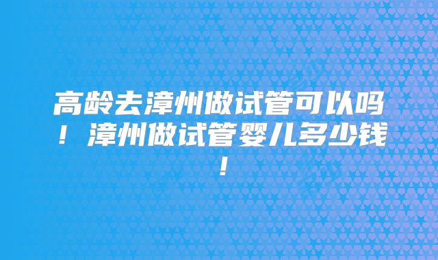 高龄去漳州做试管可以吗！漳州做试管婴儿多少钱！