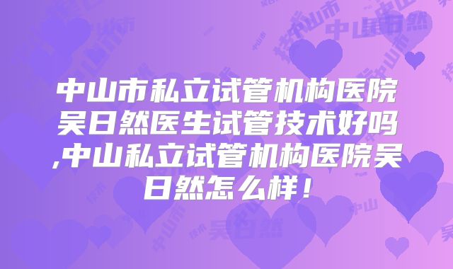 中山市私立试管机构医院吴日然医生试管技术好吗,中山私立试管机构医院吴日然怎么样！