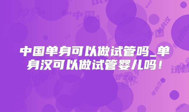 中国单身可以做试管吗_单身汉可以做试管婴儿吗！