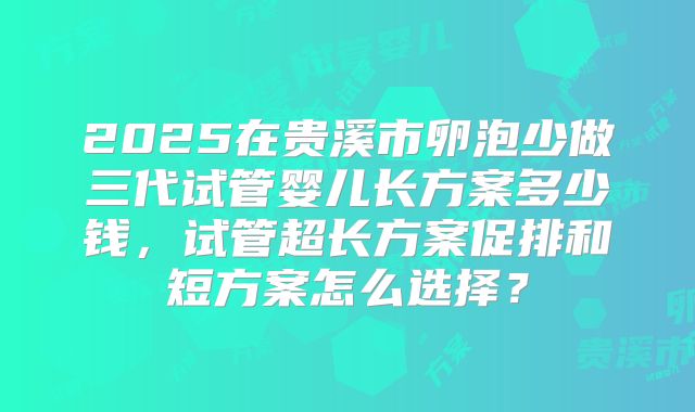2025在贵溪市卵泡少做三代试管婴儿长方案多少钱，试管超长方案促排和短方案怎么选择？