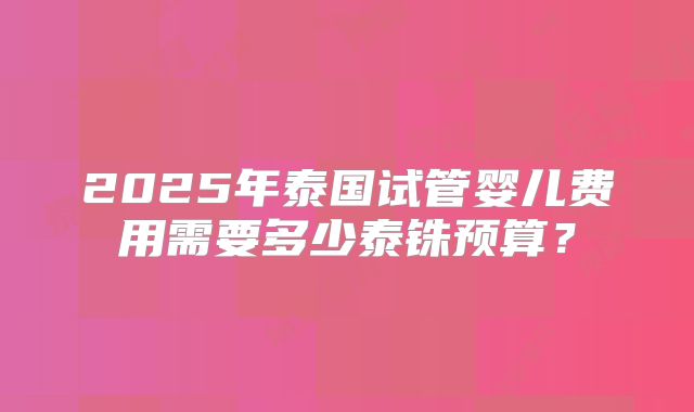 2025年泰国试管婴儿费用需要多少泰铢预算？
