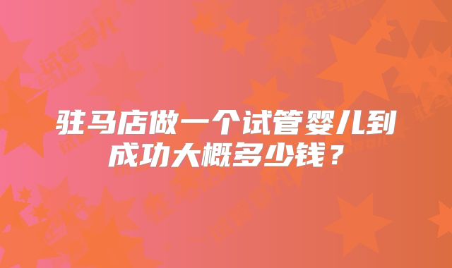 驻马店做一个试管婴儿到成功大概多少钱？