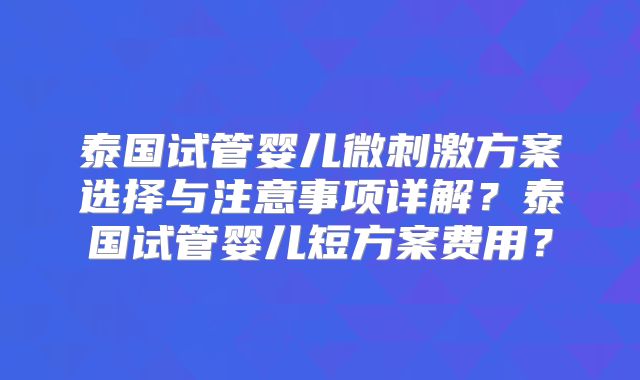 泰国试管婴儿微刺激方案选择与注意事项详解？泰国试管婴儿短方案费用？