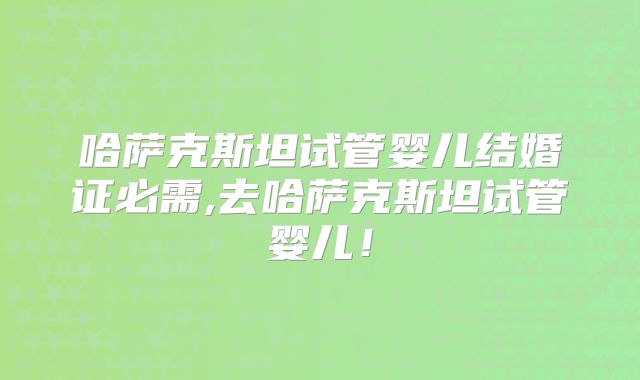 哈萨克斯坦试管婴儿结婚证必需,去哈萨克斯坦试管婴儿！