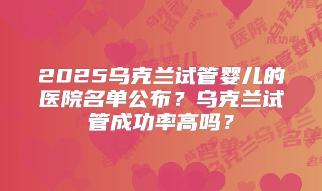 2025乌克兰试管婴儿的医院名单公布？乌克兰试管成功率高吗？