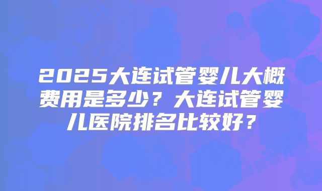 2025大连试管婴儿大概费用是多少?大连试管婴儿医院排名比较好?