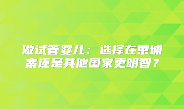 做试管婴儿：选择在柬埔寨还是其他国家更明智？