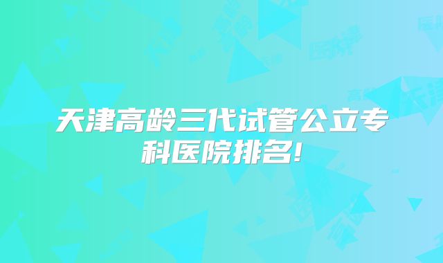 天津高龄三代试管公立专科医院排名!