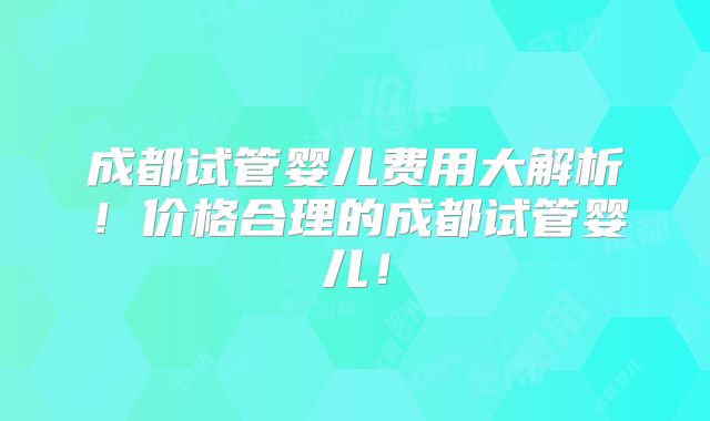 成都试管婴儿费用大解析！价格合理的成都试管婴儿！