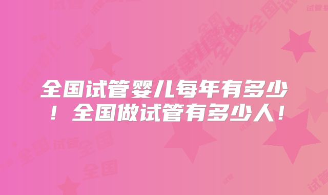 全国试管婴儿每年有多少！全国做试管有多少人！