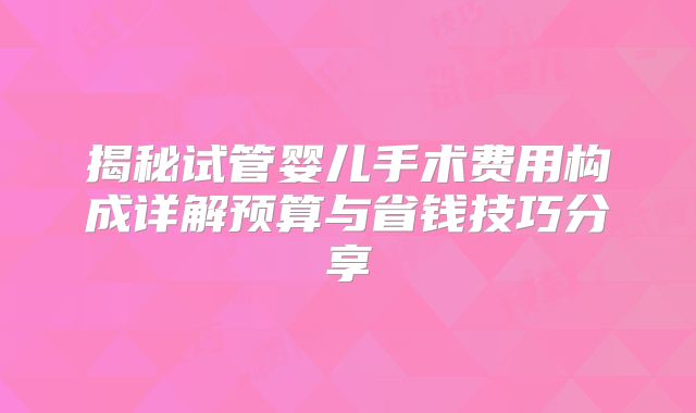 揭秘试管婴儿手术费用构成详解预算与省钱技巧分享
