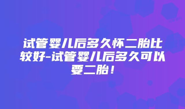 试管婴儿后多久怀二胎比较好-试管婴儿后多久可以要二胎！