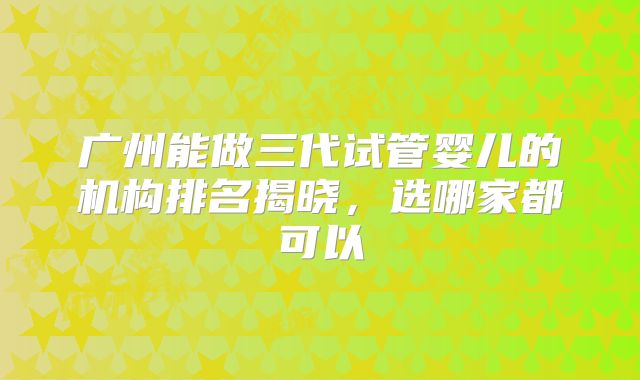 广州能做三代试管婴儿的机构排名揭晓,选哪家都可以