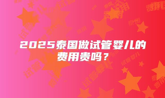 2025泰国做试管婴儿的费用贵吗？