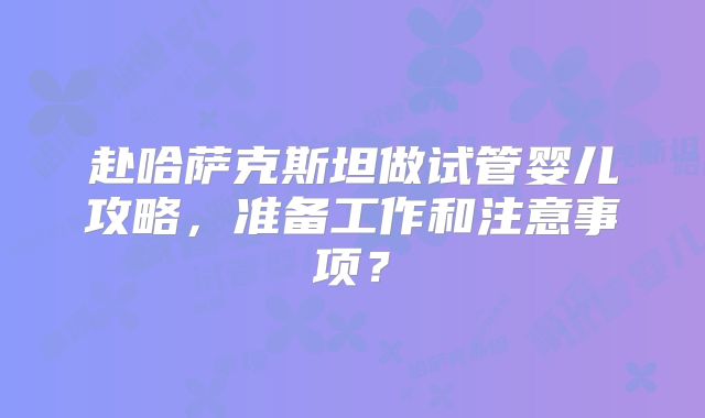赴哈萨克斯坦做试管婴儿攻略,准备工作和注意事项?