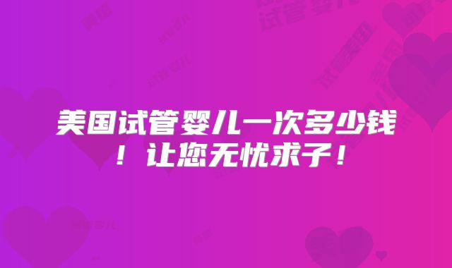 美国试管婴儿一次多少钱！让您无忧求子！