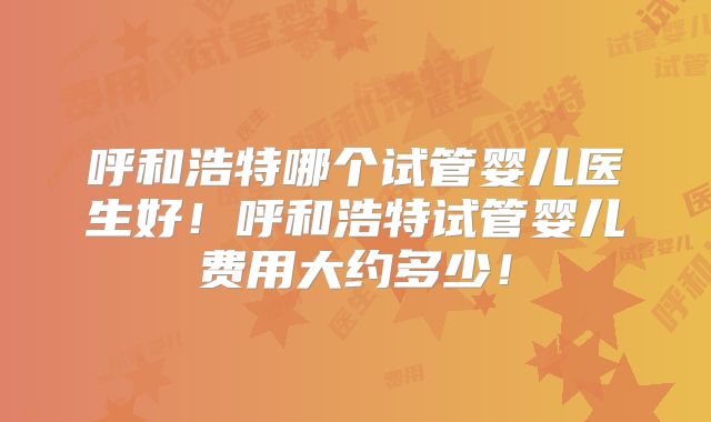 呼和浩特哪个试管婴儿医生好!呼和浩特试管婴儿费用大约多少!