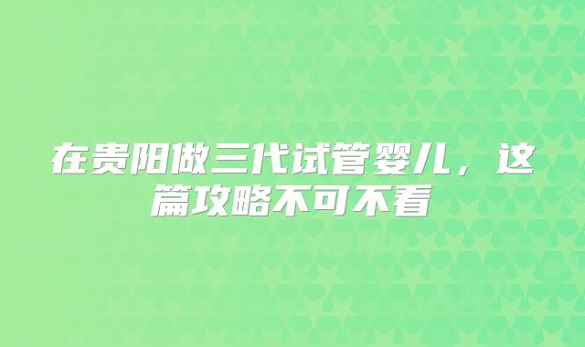 在贵阳做三代试管婴儿，这篇攻略不可不看