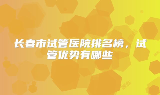 长春市试管医院排名榜,试管优势有哪些