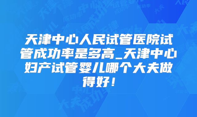 天津中心人民试管医院试管成功率是多高_天津中心妇产试管婴儿哪个大夫做得好！