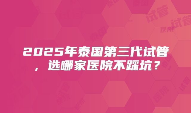 2025年泰国第三代试管，选哪家医院不踩坑？