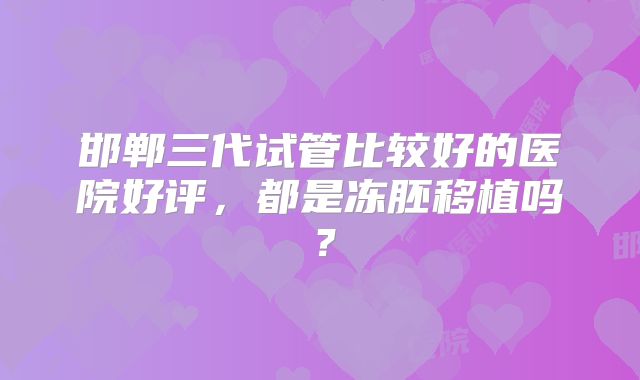 邯郸三代试管比较好的医院好评,都是冻胚移植吗?