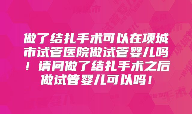 做了结扎手术可以在项城市试管医院做试管婴儿吗！请问做了结扎手术之后做试管婴儿可以吗！