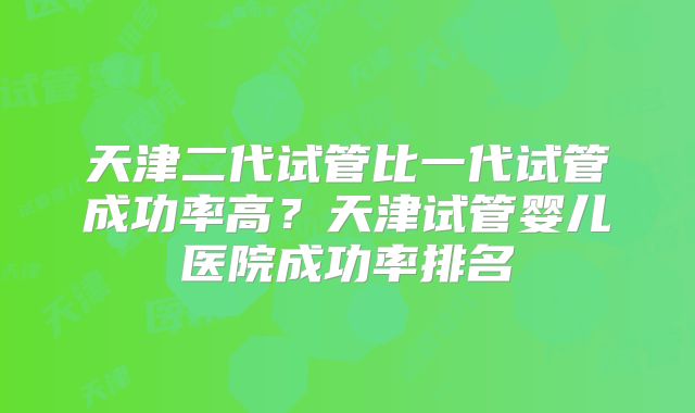 天津二代试管比一代试管成功率高?天津试管婴儿医院成功率排名