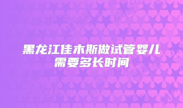 黑龙江佳木斯做试管婴儿需要多长时间