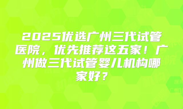 2025优选广州三代试管医院,优先推荐这五家!广州做三代试管婴儿机构哪家好?