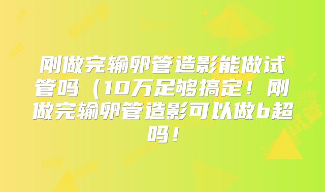 刚做完输卵管造影能做试管吗(10万足够搞定!刚做完输卵管造影可以做b超吗!