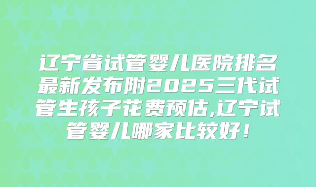 辽宁省试管婴儿医院排名最新发布附2025三代试管生孩子花费预估,辽宁试管婴儿哪家比较好!