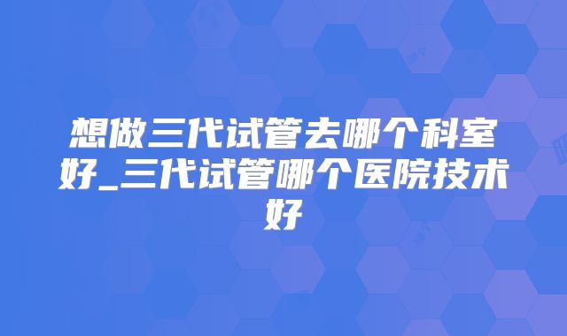 想做三代试管去哪个科室好_三代试管哪个医院技术好