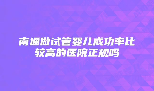 南通做试管婴儿成功率比较高的医院正规吗