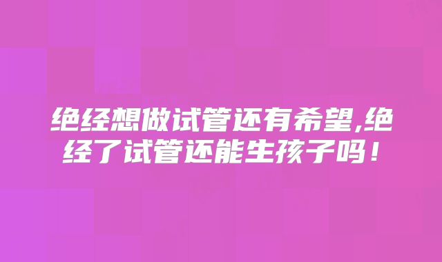 绝经想做试管还有希望,绝经了试管还能生孩子吗!