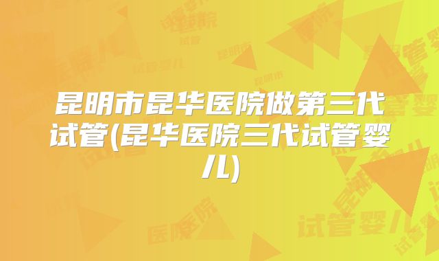 昆明市昆华医院做第三代试管(昆华医院三代试管婴儿)