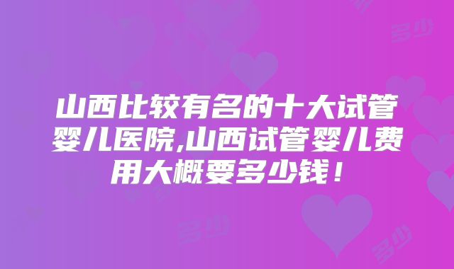 山西比较有名的十大试管婴儿医院,山西试管婴儿费用大概要多少钱!