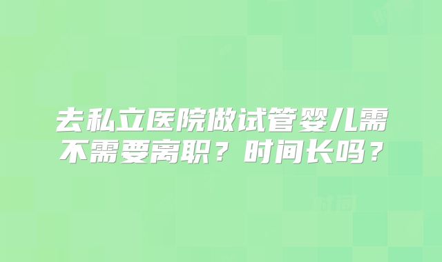 去私立医院做试管婴儿需不需要离职?时间长吗?