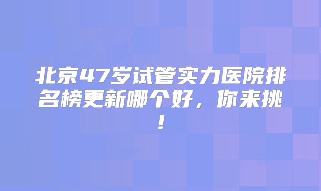 北京47岁试管实力医院排名榜更新哪个好，你来挑!