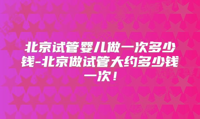 北京试管婴儿做一次多少钱-北京做试管大约多少钱一次！