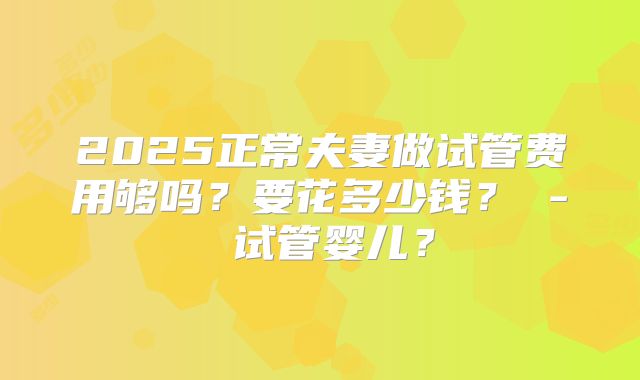 2025正常夫妻做试管费用够吗？要花多少钱？ - 试管婴儿？