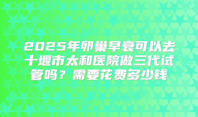 2025年卵巢早衰可以去十堰市太和医院做三代试管吗？需要花费多少钱