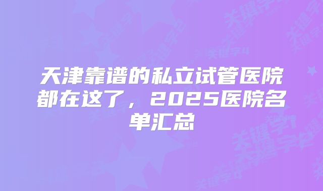 天津靠谱的私立试管医院都在这了，2025医院名单汇总