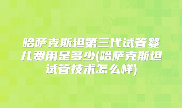 哈萨克斯坦第三代试管婴儿费用是多少(哈萨克斯坦试管技术怎么样)