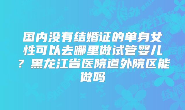 国内没有结婚证的单身女性可以去哪里做试管婴儿？黑龙江省医院道外院区能做吗