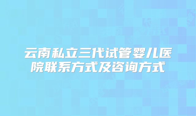 云南私立三代试管婴儿医院联系方式及咨询方式