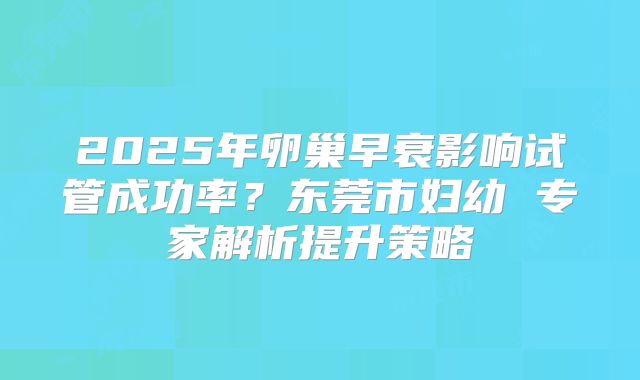 2025年卵巢早衰影响试管成功率？东莞市妇幼 专家解析提升策略