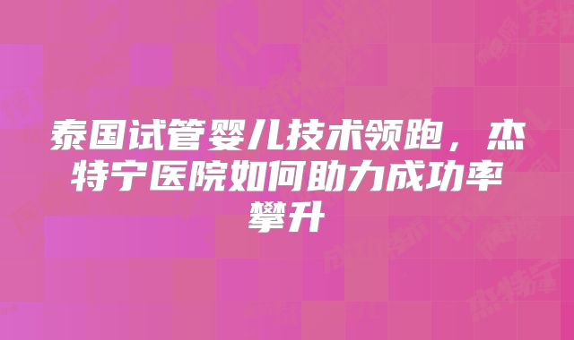 泰国试管婴儿技术领跑，杰特宁医院如何助力成功率攀升
