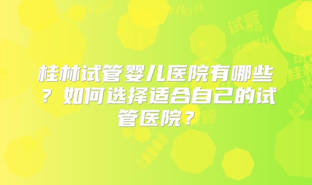桂林试管婴儿医院有哪些？如何选择适合自己的试管医院？