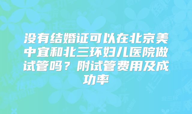 没有结婚证可以在北京美中宜和北三环妇儿医院做试管吗？附试管费用及成功率